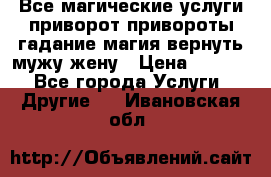 Все магические услуги приворот привороты гадание магия вернуть мужу жену › Цена ­ 1 000 - Все города Услуги » Другие   . Ивановская обл.